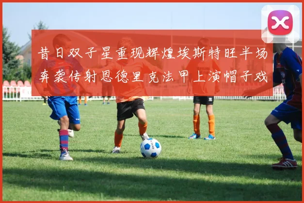 昔日双子星重现辉煌埃斯特旺半场奔袭传射恩德里克法甲上演帽子戏法