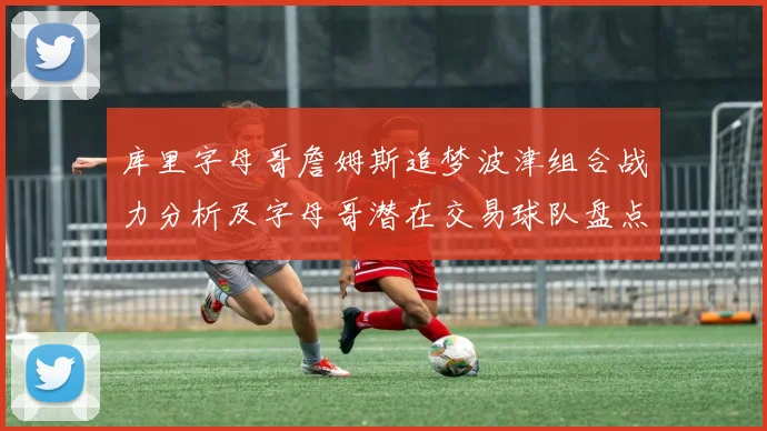 库里字母哥詹姆斯追梦波津组合战力分析及字母哥潜在交易球队盘点