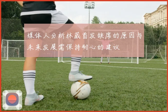 媒体人分析林葳首发缺席的原因与未来发展需保持耐心的建议