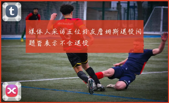 媒体人采访五位好友詹姆斯退役问题皆表示不会退役