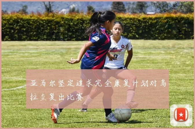 亚马尔坚定追求完全康复计划对乌拉圭复出比赛