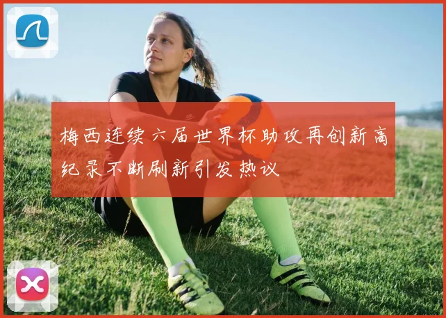 梅西连续六届世界杯助攻再创新高纪录不断刷新引发热议