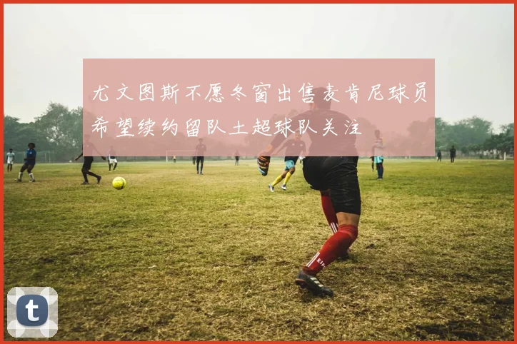 尤文图斯不愿冬窗出售麦肯尼球员希望续约留队土超球队关注