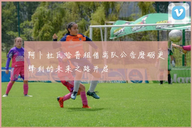 阿卜杜瓦哈普租借离队公告磨砺更锋利的未来之路开启