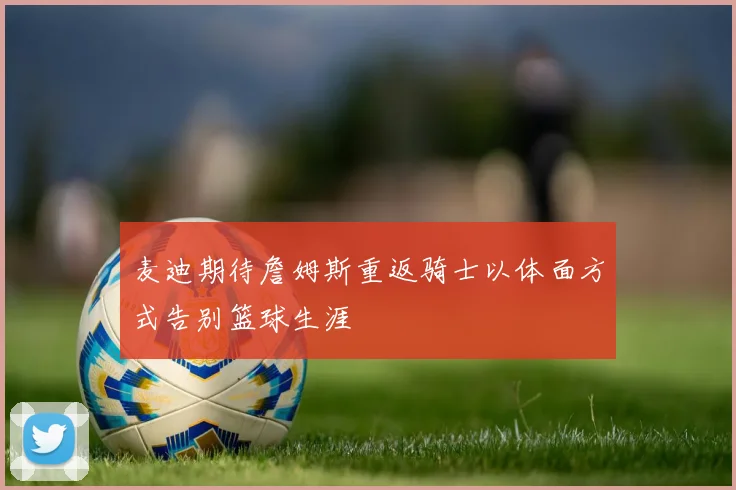 麦迪期待詹姆斯重返骑士以体面方式告别篮球生涯
