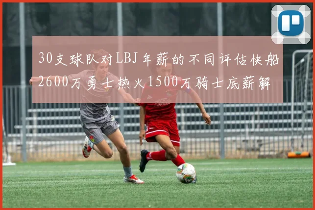 30支球队对LBJ年薪的不同评估快船2600万勇士热火1500万骑士底薪解析