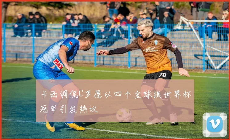 卡西调侃C罗愿以四个金球换世界杯冠军引发热议