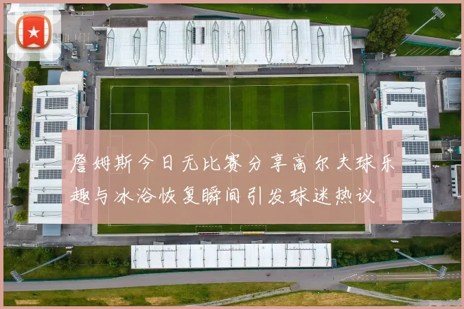 詹姆斯今日无比赛分享高尔夫球乐趣与冰浴恢复瞬间引发球迷热议