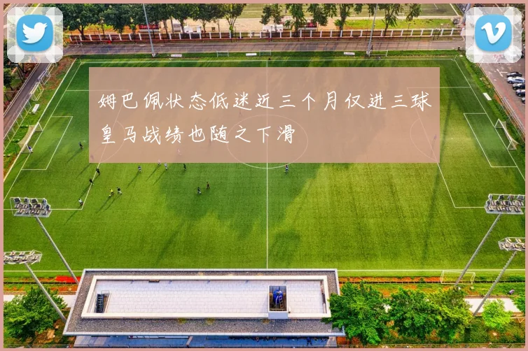 姆巴佩状态低迷近三个月仅进三球皇马战绩也随之下滑