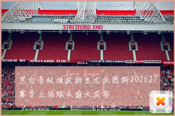 黑白条纹焕发新生尤文图斯202627赛季主场球衣盛大发布