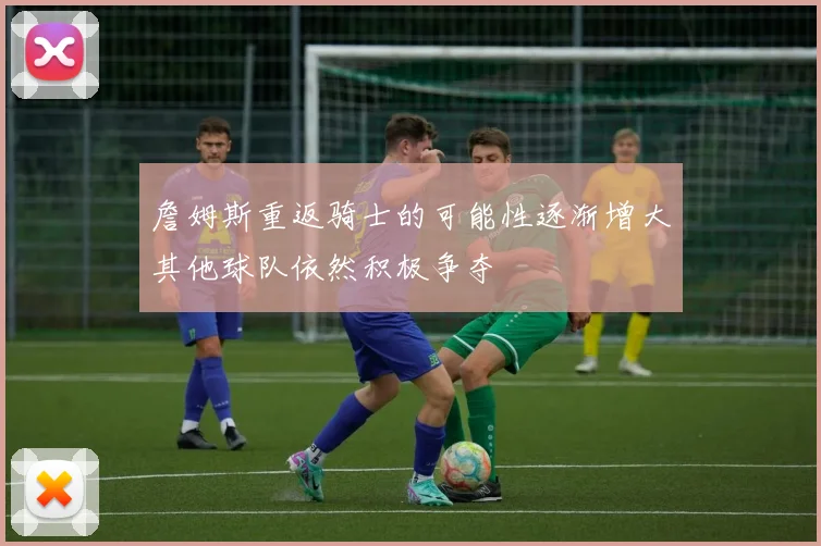 詹姆斯重返骑士的可能性逐渐增大其他球队依然积极争夺