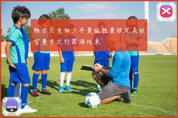 维尔贝克助力平曼城胜曼联完美收官曼市之行圆满结束