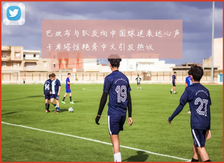 巴坎布与队友向中国球迷表达心声卡库塔惊艳秀中文引发热议