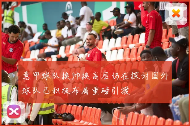 意甲球队换帅换高层仍在探讨国外球队已积极布局重磅引援