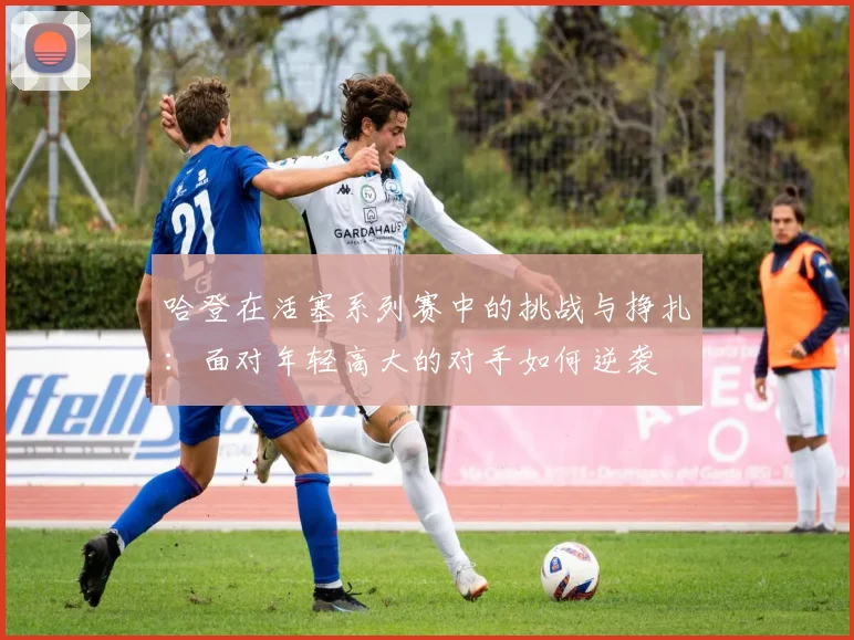哈登在活塞系列赛中的挑战与挣扎：面对年轻高大的对手如何逆袭