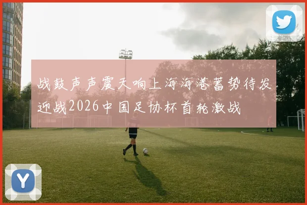战鼓声声震天响上海海港蓄势待发迎战2026中国足协杯首轮激战