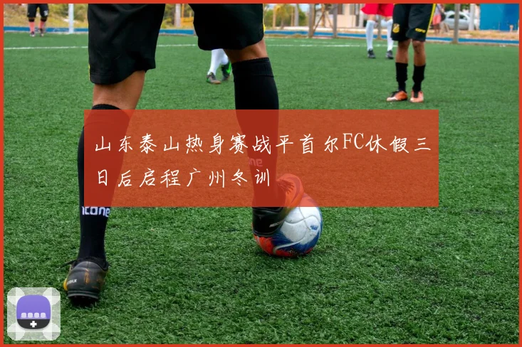 山东泰山热身赛战平首尔FC休假三日后启程广州冬训