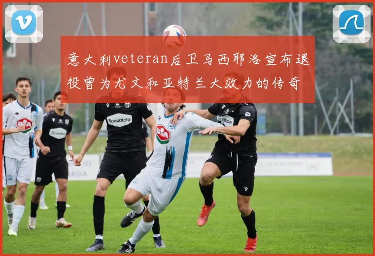 意大利veteran后卫马西耶洛宣布退役曾为尤文和亚特兰大效力的传奇球员