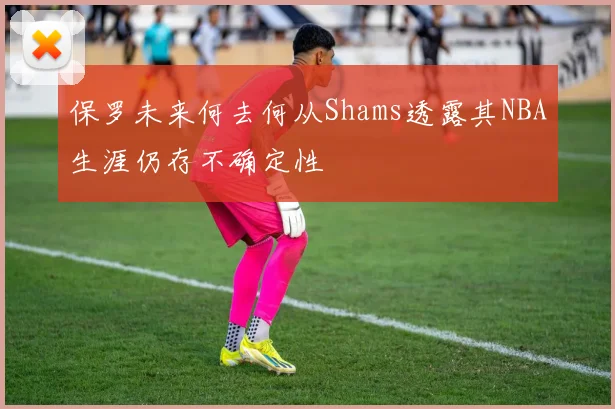保罗未来何去何从Shams透露其NBA生涯仍存不确定性