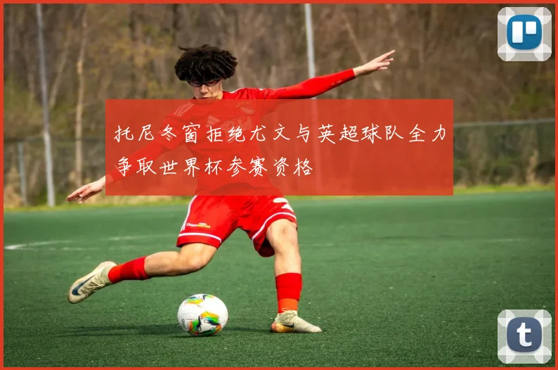 托尼冬窗拒绝尤文与英超球队全力争取世界杯参赛资格