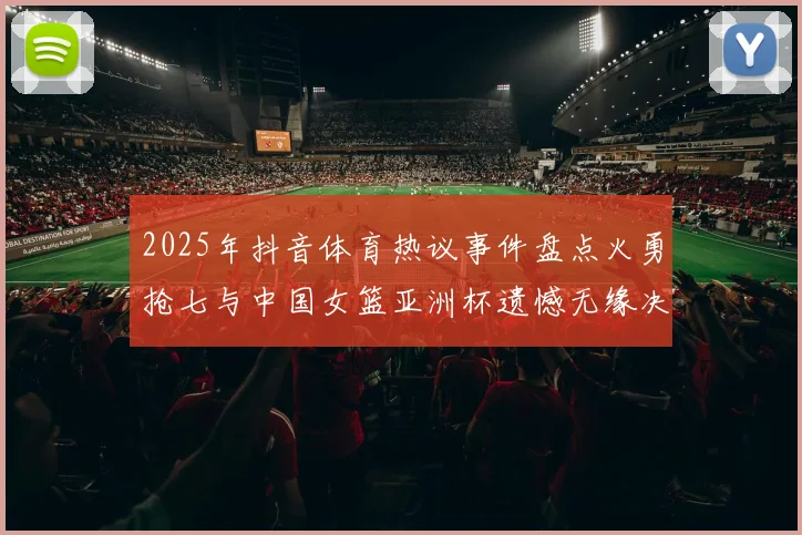 2025年抖音体育热议事件盘点火勇抢七与中国女篮亚洲杯遗憾无缘决赛