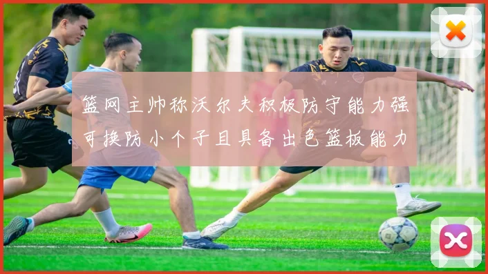 篮网主帅称沃尔夫积极防守能力强可换防小个子且具备出色篮板能力