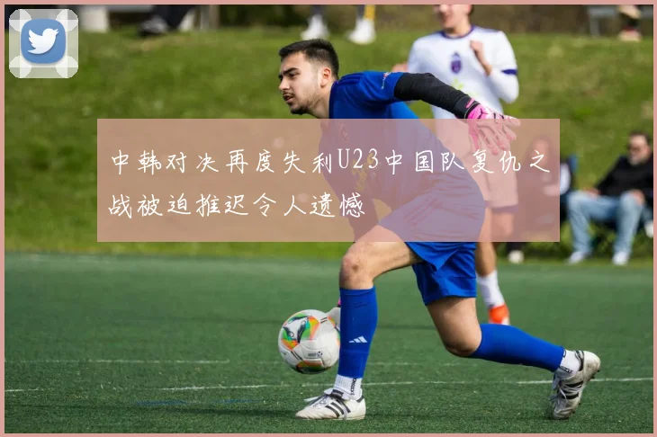 中韩对决再度失利U23中国队复仇之战被迫推迟令人遗憾